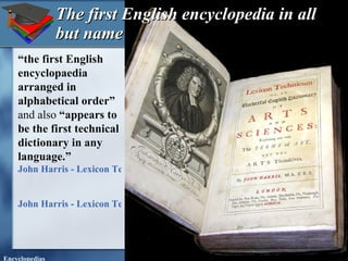 The first English encyclopedia in all but name “ the first English encyclopaedia arranged in alphabetical order”  and also  “appears to be the first technical dictionary in any language.” John Harris - Lexicon Technicum - 1704 first edition John Harris - Lexicon Technicum - 1708 second edition   