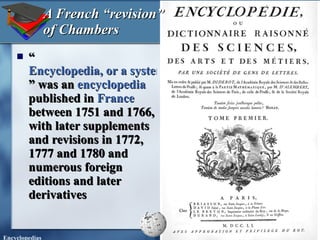 “ Encyclopedia, or a systematic dictionary of the sciences, arts, and crafts ” was an  encyclopedia  published in  France  between 1751 and 1766, with later supplements and revisions in 1772, 1777 and 1780 and numerous foreign editions and later derivatives A French “revision” of Chambers 