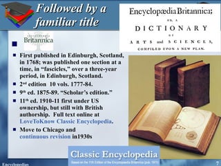 Followed by a familiar title First published in Edinburgh, Scotland, in 1768; was published one section at a time, in “fascicles,” over a three-year period, in Edinburgh, Scotland. 2 nd  edition  10 vols. 1777-84. 9 th  ed. 1875-89. “Scholar’s edition.” 11 th  ed. 1910-11 first under US ownership, but still with British authorship.  Full text online at  LoveToKnow Classic Encyclopedia . Move to Chicago and  continuous revision  in1930s  