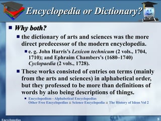 Encyclopedia or Dictionary? Why both? the dictionary of arts and sciences was the more direct predecessor of the modern encyclopedia.  e. g. John Harris’s  Lexicon technicum  (2 vols., 1704, 1710); and Ephraim Chambers’s (1680–1740)  Cyclopaedia  (2 vols., 1728).  These works consisted of entries on terms (mainly from the arts and sciences) in alphabetical order, but they professed to be more than definitions of words by also being descriptions of things.  Encyclopedism - Alphabetical Encyclopedias Other Free Encyclopedias  ::  Science Encyclopedia  ::  The History of Ideas Vol 2   
