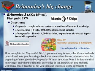 Britannica’s big change Britannica 3   (AKA 15 th  ed.).  First publ. 1974 3 sections:  Propaedia :  single volume systematic outline of human knowledge Micropaedia :  10 vols., 102,000 entries, short articles Macropaedia :  19 vols, 4,000+ articles, expansions of selected topics from Micropaedia. How to explain the  Propaedia?  Well, I guess one way is to say that if an alien lands on earth and asks you for a single book that summarizes human existence since the beginning of time, give it the  Propaedia ! Written in outline form, it is the sum of all knowledge, and where to find this knowledge in the  Britannica!  You probably won't have much need for it, but you should at least look at it to appreciate its scholarship.  Encyclopaedia Britannica   