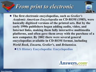 From print to electronic The first electronic encyclopedias, such as  Grolier's Academic American Encyclopedia  on CD-ROM (1985), were basically digitized versions of the printed sets. But by the early 1990s publishers began adding audio, video, and Internet links, making them fully interactive multimedia platforms, and often gave them away with the purchase of a new computer. By 2002 there were several general encyclopedias available in CD-ROM format, including  World Book, Encarta, Grolier's,  and  Britannica.   US History Encyclopedia:   Encyclopedias 