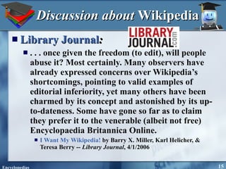 Discussion about  Wikipedia Library Journal : . . . once given the freedom (to edit), will people abuse it? Most certainly. Many observers have already expressed concerns over Wikipedia’s shortcomings, pointing to valid examples of editorial inferiority, yet many others have been charmed by its concept and astonished by its up-to-dateness. Some have gone so far as to claim they prefer it to the venerable (albeit not free) Encyclopaedia Britannica Online. I Want My Wikipedia!  by Barry X. Miller, Karl Helicher, & Teresa Berry --  Library Journal , 4/1/2006 