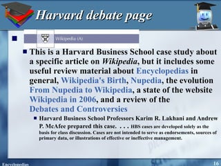 Harvard debate page This is a Harvard Business School case study about a specific article on  Wikipedia , but it includes some useful review material about  Encyclopedias  in general,  Wikipedia's Birth ,  Nupedia , the evolution  From Nupedia to Wikipedia , a state of the website  Wikipedia in 2006 , and a review of the  Debates and Controversies Harvard Business School Professors Karim R. Lakhani and Andrew P. McAfee prepared this case.  . . .  HBS cases are developed solely as the basis for class discussion. Cases are not intended to serve as endorsements, sources of primary data, or illustrations of effective or ineffective management. 