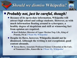 Should we dismiss  Wikipedia ? Probably not, just be careful, though! Because of its up-to-date information, Wikipedia will attract high school and college students. However, as with much information floating around in cyberspace, a healthy degree of skepticism and skill at winnowing fact from opinion are required. Karl Helicher, Director of Upper Merion Twp. Lib., King of Prussia, PA in  I Want My Wikipedia! Despite its flaws, however, Wikipedia should not be dismissed. Although the writing is not exceptional, good content abounds. Teresa Berry, Associate Professor/Science Librarian at the Univ. of Tennessee Libs., Knoxville in  I Want My Wikipedia! 
