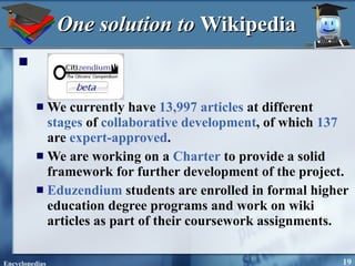 One solution to  Wikipedia   We currently have  13,997   articles  at different  stages  of  collaborative development , of which  137  are  expert-approved .  We are working on a  Charter  to provide a solid framework for further development of the project.  Eduzendium  students are enrolled in formal higher education degree programs and work on wiki articles as part of their coursework assignments.  