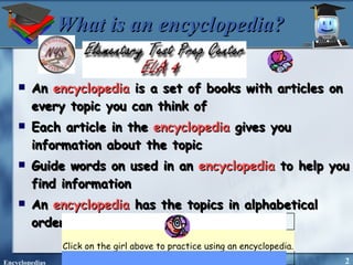 What is an encyclopedia? An  encyclopedia  is a set of books with articles on every topic you can think of Each article in the  encyclopedia  gives you information about the topic Guide words on used in an  encyclopedia  to help you find information An  encyclopedia  has the topics in alphabetical order. Click on the girl above to practice using an encyclopedia.   