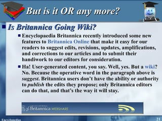 But is it OR any more? Is Britannica Going Wiki?   Encyclopaedia Britannica recently introduced some new features to  Britannica Online  that make it easy for our readers to suggest edits, revisions, updates, amplifications, and corrections to our articles and to submit their handiwork to our editors for consideration. Ha! User-generated content, you say. Well, yes. But a  wiki ? No. Because the operative word in the paragraph above is  suggest . Britannica users don’t have the ability or authority to  publish  the edits they propose; only Britannica editors can do that, and that’s the way it will stay. 