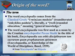 Origin of the word? The term The word  encyclopedia  comes from the  Classical Greek  “ἐνκύκλιos παιδεία” (transliterated “enkyklios paideia”), literally, a “[well-]rounded education,” meaning “general knowledge.”  The word  encyclopaedia  was first used as a noun by the Croatian  encyclopedist   Pavao Skalić  in the title of his book,  Encyclopaedia seu orbis disciplinarum tam sacrarum quam prophanarum epistemon  (Encyclopaedia, or Knowledge of the  World of Disciplines, Basel, 1559). From “ Encyclopedia ” on  Wikipedia   (the entry has changed since this was first copied) 