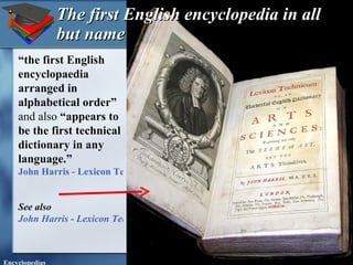 The first English encyclopedia in all but name “ the first English encyclopaedia arranged in alphabetical order”  and also  “appears to be the first technical dictionary in any language.” John Harris - Lexicon Technicum - 1704 first edition See also  John Harris - Lexicon Technicum - 1708 second edition   