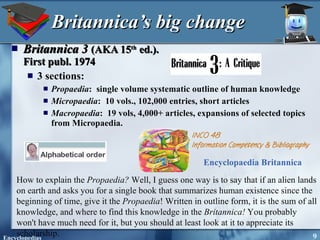 Britannica’s big change Britannica 3   (AKA 15 th  ed.).  First publ. 1974 3 sections:  Propaedia :  single volume systematic outline of human knowledge Micropaedia :  10 vols., 102,000 entries, short articles Macropaedia :  19 vols, 4,000+ articles, expansions of selected topics from Micropaedia. How to explain the  Propaedia?  Well, I guess one way is to say that if an alien lands on earth and asks you for a single book that summarizes human existence since the beginning of time, give it the  Propaedia ! Written in outline form, it is the sum of all knowledge, and where to find this knowledge in the  Britannica!  You probably won't have much need for it, but you should at least look at it to appreciate its scholarship.  Encyclopaedia Britannica   
