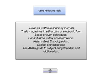 Using Reviewing Tools
Reviews written in scholarly journals
Trade magazines in either print or electronic form
Books or even colleagues.
Consult three widely accepted works
Kister s Best Encyclopedias .
Subject encyclopedias
The ARBA guide to subject encyclopedias and
dictionaries .
 