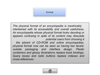Format
The physical format of an encyclopedia is inextricably
intertwined with its accessibility and overall usefulness.
An encyclopedia whose physical format looks daunting or
appears confusing in spite of its content may dissuade
potential users from choosing it
the advent of CD-ROM and online encyclopedias,
physical format now can be seen as having two facets:
outside packaging and interface design. Plastic
containers and glossy illustrations replace book bindings.
Query boxes and radio buttons replace indexes and
cross-references .
 