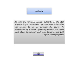 Authority
As with any reference source, authority, or the staff
responsible for the content, has im-mense value when
one chooses to use or purchase the source. An
examination of a source's prefatory remarks can reveal
much about its authority and, thus, its worthiness. With
regard to encyclopedias
 
