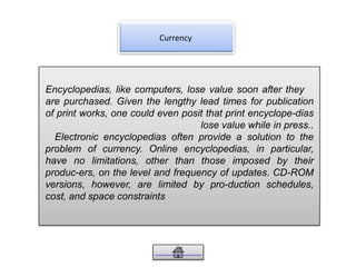 Currency
Encyclopedias, like computers, lose value soon after they
are purchased. Given the lengthy lead times for publication
of print works, one could even posit that print encyclope-dias
lose value while in press..
Electronic encyclopedias often provide a solution to the
problem of currency. Online encyclopedias, in particular,
have no limitations, other than those imposed by their
produc-ers, on the level and frequency of updates. CD-ROM
versions, however, are limited by pro-duction schedules,
cost, and space constraints
 