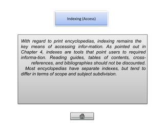Indexing (Access)
With regard to print encyclopedias, indexing remains the
key means of accessing infor-mation. As pointed out in
Chapter 4, indexes are tools that point users to required
informa-tion. Reading guides, tables of contents, cross-
references, and bibliographies should not be discounted.
Most encyclopedias have separate indexes, but tend to
differ in terms of scope and subject subdivision.
 