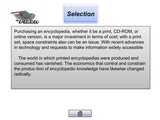 Selection
Purchasing an encyclopedia, whether it be a print, CD-ROM, or
online version, is a major investment in terms of cost; with a print
set, space constraints also can be an issue. With recent advances
in technology and requests to make information widely accessible
The world in which printed encyclopedias were produced and
consumed has vanished. The economics that control and constrain
the produc-tion of encyclopedic knowledge have likewise changed
radically.
 