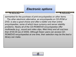 Electronic options
earmarked for the purchase of print encyclopedias on other items.
The other electronic alternative, an encyclopedia on CD-ROM or
DVD, is also a good choice and often a better one than online
encyclopedias, some of which have currency and server stability
problems. Nearly all of the CD-ROM/DVD encyclopedias offer
multimedia (e.g., sound and video clips, Web links) and all cost less
than $100.00 (as of 2000). Although fewer users can access CD-
ROM/DVD encyclopedias at one time, their selection may be the best a
library can make.
 