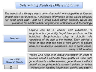 Users With
General Needs
Determining Needs of Different Library
Learners
People who need brief factual information or leads to
sources about a particular topic qualify as users with
general needs. Unlike learners, general users will not
consult an encyclo-pedia's research guides but rather
will focus on locating information quickly and easily.
The needs of a library's users determine which encyclopedias a librarian
should select for purchase. A business information center would probably
not need Child craft , just as a small public library probably would not
purchase the McGraw-Hill Encyclopedia of Science and Technology
Anyone can be a learner, and publishers of
encyclopedias generally target their products to this
individual. Encyclopedias play a didactic role
regardless of the age of the learner. They provide a
range of tools that can help a wide variety of people
learn how to access, synthesize, and in some cases,
analyze information
 