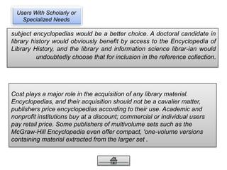 Users With Scholarly or
Specialized Needs
subject encyclopedias would be a better choice. A doctoral candidate in
library history would obviously benefit by access to the Encyclopedia of
Library History, and the library and information science librar-ian would
undoubtedly choose that for inclusion in the reference collection.
Cost plays a major role in the acquisition of any library material.
Encyclopedias, and their acquisition should not be a cavalier matter,
publishers price encyclopedias according to their use. Academic and
nonprofit institutions buy at a discount; commercial or individual users
pay retail price. Some publishers of multivolume sets such as the
McGraw-Hill Encyclopedia even offer compact, 'one-volume versions
containing material extracted from the larger set .
 