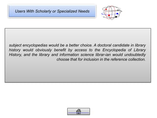Users With Scholarly or Specialized Needs
subject encyclopedias would be a better choice. A doctoral candidate in library
history would obviously benefit by access to the Encyclopedia of Library
History, and the library and information science librar-ian would undoubtedly
choose that for inclusion in the reference collection.
 