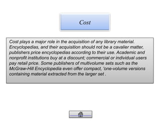 Cost plays a major role in the acquisition of any library material.
Encyclopedias, and their acquisition should not be a cavalier matter,
publishers price encyclopedias according to their use. Academic and
nonprofit institutions buy at a discount; commercial or individual users
pay retail price. Some publishers of multivolume sets such as the
McGraw-Hill Encyclopedia even offer compact, 'one-volume versions
containing material extracted from the larger set .
Cost
 
