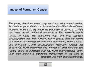 Impact of Format on Coasts
For years, librarians could only purchase print encyclopedias.
Multivolume general sets cost the most and had limited shelf lives.
However, once a library made the purchase, it owned it outright
and could provide unlimited access to it. The downside lay in
having to make this investment over and over because
encyclopedias lose their currency rather quickly. With the advent
of CD-ROM technology, libraries now theoretically have a lower-
cost alternative to print encyclopedias. Moreover, libraries that
choose CD-ROM encyclope-dias instead of print versions can
readily afford to purchase new CD-ROM encyclopedias every
year, thus making a significant improvement in the area of
currency. Like their print counterparts,
 