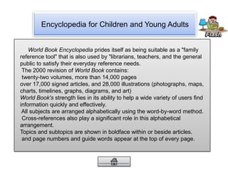 Encyclopedia for Children and Young Adults
World Book Encyclopedia prides itself as being suitable as a "family
reference tool" that is also used by "librarians, teachers, and the general
public to satisfy their everyday reference needs.
The 2000 revision of World Book contains:
twenty-two volumes, more than 14,000 pages
over 17,000 signed articles, and 28,000 illustrations (photographs, maps,
charts, timelines, graphs, diagrams, and art)
World Book's strength lies in its ability to help a wide variety of users find
information quickly and effectively.
All subjects are arranged alphabetically using the word-by-word method.
Cross-references also play a significant role in this alphabetical
arrangement.
Topics and subtopics are shown in boldface within or beside articles.
and page numbers and guide words appear at the top of every page.
 