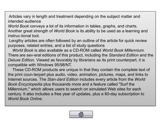 Articles vary in length and treatment depending on the subject matter and
intended audience
World Book conveys a lot of its information in tables, graphs, and charts.
Another great strength of World Book is its ability to be used as a learning and
instruc-tional tool.
Lengthy articles are often followed by an outline of the article for quick review
purposes, related entries, and a list of study questions
World Book is also available as a CD-ROM called World Book Millennium.
There are sev-eral editions of this product, including the Standard Edition and the
Deluxe Edition. Viewed as favorably by librarians as its print counterpart, it is
compatible with Windows 95/98/NT.
These CD-ROM products are unique in that they contain the complete text of
the print coun-terpart plus audio, video, animation, pictures, maps, and links to
Internet sources. The Stan-dard Edition includes every article from the World
Book Encyclopedia plus thousands more and a feature called "Surf the
Millennium," which allows users to search on simulated Web sites for each
century. It also includes a free year of updates, plus a 60-day subscription to
World Book Online.
 