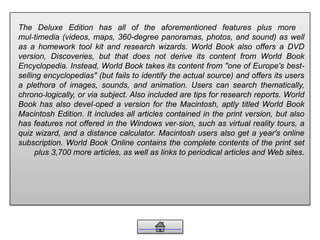 The Deluxe Edition has all of the aforementioned features plus more
mul-timedia (videos, maps, 360-degree panoramas, photos, and sound) as well
as a homework tool kit and research wizards. World Book also offers a DVD
version, Discoveries, but that does not derive its content from World Book
Encyclopedia. Instead, World Book takes its content from "one of Europe's best-
selling encyclopedias" (but fails to identify the actual source) and offers its users
a plethora of images, sounds, and animation. Users can search thematically,
chrono-logically, or via subject. Also included are tips for research reports. World
Book has also devel-oped a version for the Macintosh, aptly titled World Book
Macintosh Edition. It includes all articles contained in the print version, but also
has features not offered in the Windows ver-sion, such as virtual reality tours, a
quiz wizard, and a distance calculator. Macintosh users also get a year's online
subscription. World Book Online contains the complete contents of the print set
plus 3,700 more articles, as well as links to periodical articles and Web sites.
 