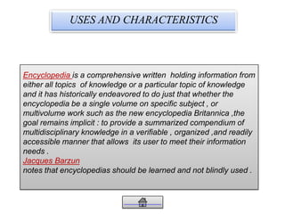 USES AND CHARACTERISTICS
is a comprehensive written holding information fromEncyclopedia
either all topics of knowledge or a particular topic of knowledge
and it has historically endeavored to do just that whether the
encyclopedia be a single volume on specific subject , or
multivolume work such as the new encyclopedia Britannica ,the
goal remains implicit : to provide a summarized compendium of
multidisciplinary knowledge in a verifiable , organized ,and readily
accessible manner that allows its user to meet their information
needs .
Jacques Barzun
notes that encyclopedias should be learned and not blindly used .
 
