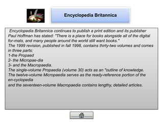 Encyclopedia Britannica
Encyclopedia Britannica continues to publish a print edition and its publisher
Paul Hoffman has stated: "There is a place for books alongside all of the digital
for-mats, and many people around the world still want books."
The 1999 revision, published in fall 1998, contains thirty-two volumes and comes
in three parts:
1-the Propaed
2- the Micropae-dia
3- and the Macropaedia.
The single-volume Propaedia (volume 30) acts as an "outline of knowledge.
The twelve-volume Micropaedia serves as the ready-reference portion of the
en-cyclopedia
and the seventeen-volume Macropaedia contains lengthy, detailed articles.
 
