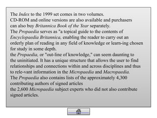 The Index to the 1999 set comes in two volumes.
CD-ROM and online versions are also available and purchasers
can also buy Britannica Book of the Year separately.
The Propaedia serves as "a topical guide to the contents of
Encyclopaedia Britannica, enabling the reader to carry out an
orderly plan of reading in any field of knowledge or learn-ing chosen
for study in some depth.
the Propaedia, or "out-line of knowledge," can seem daunting to
the uninitiated. It has a unique structure that allows the user to find
relationships and connections within and across disciplines and thus
to rele-vant information in the Micropaedia and Macropaedia.
The Propaedia also contains lists of the approximately 4,300
contributing authors of signed articles
the 2,600 Micropaedia subject experts who did not also contribute
signed articles.
 