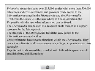 Britannica'sIndex includes over 215,000 entries with more than 500,000
references and cross-references and provides ready access to the
information contained in the Micropaedia and the Macropaedia
Whereas the Index tells the user where to find information, the
Propaedia tells the user what information can be found.
The Micropaedia can be used as a resource on its own or as a support
resource for the Macropaedia
The structure of the Micropaedia facilitates easy access to the
information contained within
Cross-references have several functions within the Micropaedia. They
can act as referents to alternate names or spellings or operate as see also,
see under
Page format tends toward the crowded, with little white space, use of
smallish fonts, and illustrations
 