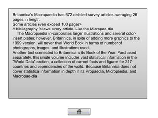 Britannica's Macropaedia has 672 detailed survey articles averaging 26
pages in length.
Some articles even exceed 100 pages>
A bibliography follows every article. Like the Micropae-dia
The Macropaedia in-corporates larger illustrations and several color-
insert plates; however, Britannica, in spite of adding more graphics to the
1999 version, will never rival World Book in terms of number of
photographs, images, and illustrations used.
Another tool connected to Britannica is its Book of the Year. Purchased
separately, this single volume includes vast statistical information in the
"World Data" section, a collection of current facts and figures for 217
countries and dependencies of the world. Because Britannica does not
cover statistical information in depth in its Propaedia, Micropaedia, and
Macropae-dia
 