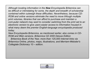 Although locating information in the New Encyclopedia Britannica can
be difficult or intimidating for some, the depth and breadth of scholarship
contained within outweigh these difficulties. Nevertheless, because CD-
ROM and online versions eliminate the need to move thfough multiple
print volumes, libraries that can afford to purchase and maintain a
com-puter network may want to consider switching from the print set to an
electronic version to give users easier access to information housed in
what many deem the premier English-language encyclopedia produced
today.
New Encyclopedia Britannica, as mentioned earlier, also comes in CD-
ROM and Web versions. Britannica CD 2000 Deluxe Edition
Britannica Book of the Year, more than 125,000 Internet links via
Britannica Online, photos, maps, illustrations, and Merriam-Webster's
Collegiate Dictionary 10 – edition.
 