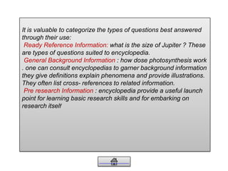 It is valuable to categorize the types of questions best answered
through their use:
Ready Reference Information: what is the size of Jupiter ? These
are types of questions suited to encyclopedia.
General Background Information : how dose photosynthesis work
. one can consult encyclopedias to garner background information
they give definitions explain phenomena and provide illustrations.
They often list cross- references to related information.
Pre research Information : encyclopedia provide a useful launch
point for learning basic research skills and for embarking on
research itself
 