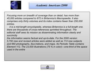 Academic American (2000
Focusing more on breadth of coverage than on detail, has more than
45,000 articles compared to 672 in Britannica's Macropaedia. It also
comprises only thirty volumes and its index contains fewer than 250,000
entries.
it is a mid-length encyclopedia, whereas Britannica is a full-length one.
there are thousands of cross-references sprinkled throughout. The
editorial staff sees its mission as disseminating information clearly and
succinctly
the information seems factual and up-to-date. For the 2000 version
5,750 new and revised articles were added as well as 114 new subjects
and 660 photographs, illus-trations, and maps. Its Periodic Table contains
Element 112. The 23,000 illustrations (75 % in color)—one-third of the space
used in the entire
 