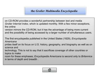 the Grolier Multimedia Encyclopedia
on CD-ROM provides a wonderful partnership between text and media
Grolier Internet Index, which is updated monthly. With a few minor exceptions,
the online
version mirrors the CD-ROM, but it has the advantage of being more current
and the possibility of being accessed by a larger number of simultaneous users.
The first encyclopedia published in the United States (1829), Encyclopedia
Americana
prides itself on its focus on U.S. history, geography, and biography as well as on
science and
technology. This is not to say that it sacrifices coverage of other countries or
topics to make
room for these emphases; Encyclopedia Americana is second only to Britannica
in terms of depth and breadth .
 