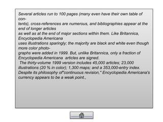 Several articles run to 100 pages (many even have their own table of
con-
tents), cross-references are numerous, and bibliographies appear at the
end of longer articles
as well as at the end of major sections within them. Like Britannica,
Encyclopedia Americana
uses illustrations sparingly; the majority are black and white even though
more color photo-
graphs were added in 1999. But, unlike Britannica, only a fraction of
Encyclopedia Americana articles are signed.
The thirty-volume 1999 version includes 45,000 articles; 23,000
illustrations (20 % in color); 1,300 maps; and a 353,000-entry index.
Despite its philosophy of"continuous revision," Encyclopedia Americana's
currency appears to be a weak point.,
 