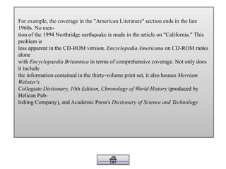For example, the coverage in the "American Literature" section ends in the late
1960s. No men-
tion of the 1994 Northridge earthquake is made in the article on "California." This
problem is
less apparent in the CD-ROM version. Encyclopedia Americana on CD-ROM ranks
alone
with Encyclopaedia Britannica in terms of comprehensive coverage. Not only does
it include
the information contained in the thirty-volume print set, it also houses Merriam
Webster's
Collegiate Dictionary, 10th Edition, Chronology of World History (produced by
Helican Pub-
lishing Company), and Academic Press's Dictionary of Science and Technology.
 