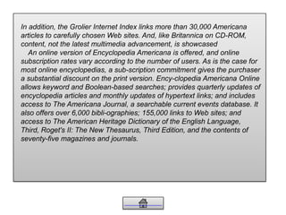 In addition, the Grolier Internet Index links more than 30,000 Americana
articles to carefully chosen Web sites. And, like Britannica on CD-ROM,
content, not the latest multimedia advancement, is showcased
An online version of Encyclopedia Americana is offered, and online
subscription rates vary according to the number of users. As is the case for
most online encyclopedias, a sub-scription commitment gives the purchaser
a substantial discount on the print version. Ency-clopedia Americana Online
allows keyword and Boolean-based searches; provides quarterly updates of
encyclopedia articles and monthly updates of hypertext links; and includes
access to The Americana Journal, a searchable current events database. It
also offers over 6,000 bibli-ographies; 155,000 links to Web sites; and
access to The American Heritage Dictionary of the English Language,
Third, Roget's II: The New Thesaurus, Third Edition, and the contents of
seventy-five magazines and journals.
 