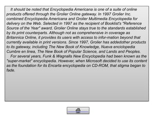 It should be noted that Encyclopedia Americana is one of a suite of online
products offered through the Grolier Online gateway. In 1997 Grolier Inc.
combined Encyclopedia Americana and Grolier Multimedia Encyclopedia for
delivery on the Web. Selected in 1997 as the recipient of Booklist's "Reference
Source of the Year" award, Grolier Online stays true to the standards established
by its print counterparts. Although not as comprehensive in coverage as
Britannica Online, it provides its users with access to infor-mation beyond that
currently available in print versions. Since 1997, Grolier has addedother products
to its gateway, including The New Book of Knowledge, Nueva enciclopedia
Cumbre en linea, The New Book of Popular Science, and Lands and Peoples.
For several years, Funk & Wagnalls New Encyclopedia had been known as the
"super-market" encyclopedia. However, when Microsoft decided to use its content
as the foundation for its Encarta encyclopedia on CD-ROM, that stigma began to
fade.
 