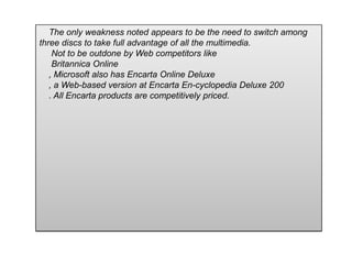 The only weakness noted appears to be the need to switch among
three discs to take full advantage of all the multimedia.
Not to be outdone by Web competitors like
Britannica Online
, Microsoft also has Encarta Online Deluxe
, a Web-based version at Encarta En-cyclopedia Deluxe 200
. All Encarta products are competitively priced.
 