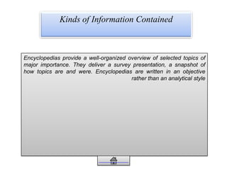 Kinds of Information Contained
Encyclopedias provide a well-organized overview of selected topics of
major importance. They deliver a survey presentation, a snapshot of
how topics are and were. Encyclopedias are written in an objective
rather than an analytical style
 