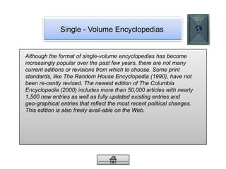 Single - Volume Encyclopedias
Although the format of single-volume encyclopedias has become
increasingly popular over the past few years, there are not many
current editions or revisions from which to choose. Some print
standards, like The Random House Encyclopedia (1990), have not
been re-cently revised. The newest edition of The Columbia
Encyclopedia (2000) includes more than 50,000 articles with nearly
1,500 new entries as well as fully updated existing entries and
geo-graphical entries that reflect the most recent political changes.
This edition is also freely avail-able on the Web.
 