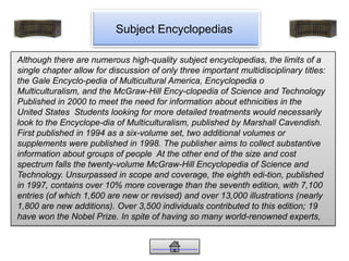 Subject Encyclopedias
Although there are numerous high-quality subject encyclopedias, the limits of a
single chapter allow for discussion of only three important multidisciplinary titles:
the Gale Encyclo-pedia of Multicultural America, Encyclopedia o
Multiculturalism, and the McGraw-Hill Ency-clopedia of Science and Technology
Published in 2000 to meet the need for information about ethnicities in the
United States Students looking for more detailed treatments would necessarily
look to the Encyclope-dia of Multiculturalism, published by Marshall Cavendish.
First published in 1994 as a six-volume set, two additional volumes or
supplements were published in 1998. The publisher aims to collect substantive
information about groups of people At the other end of the size and cost
spectrum falls the twenty-volume McGraw-Hill Encyclopedia of Science and
Technology. Unsurpassed in scope and coverage, the eighth edi-tion, published
in 1997, contains over 10% more coverage than the seventh edition, with 7,100
entries (of which 1,600 are new or revised) and over 13,000 illustrations (nearly
1,800 are new additions). Over 3,500 individuals contributed to this edition; 19
have won the Nobel Prize. In spite of having so many world-renowned experts,
 