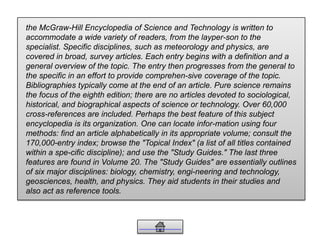 the McGraw-Hill Encyclopedia of Science and Technology is written to
accommodate a wide variety of readers, from the layper-son to the
specialist. Specific disciplines, such as meteorology and physics, are
covered in broad, survey articles. Each entry begins with a definition and a
general overview of the topic. The entry then progresses from the general to
the specific in an effort to provide comprehen-sive coverage of the topic.
Bibliographies typically come at the end of an article. Pure science remains
the focus of the eighth edition; there are no articles devoted to sociological,
historical, and biographical aspects of science or technology. Over 60,000
cross-references are included. Perhaps the best feature of this subject
encyclopedia is its organization. One can locate infor-mation using four
methods: find an article alphabetically in its appropriate volume; consult the
170,000-entry index; browse the "Topical Index" (a list of all titles contained
within a spe-cific discipline); and use the "Study Guides." The last three
features are found in Volume 20. The "Study Guides" are essentially outlines
of six major disciplines: biology, chemistry, engi-neering and technology,
geosciences, health, and physics. They aid students in their studies and
also act as reference tools.
 