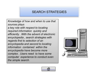 SEARCH STRATEGIES
Knowledge of how and when to use that
sources plays
a key role with respect to locating
required information quickly and
efficiently . With the advent of electronic
encyclopedia , search strategies with
regards first to selection of an
encyclopedia and second to locating
information contained within the
encyclopedia have become more
complex . Users need to have some
computer experience to conduct even
the simple search.
 