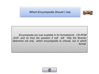 Which Encyclopedia Should I Use
Encyclopedia are now available in for formats(print , CD-ROM
,DVD ,and on line) the question it self will help the librarian
determine not only which encyclopedia to choose, but in which
format
 